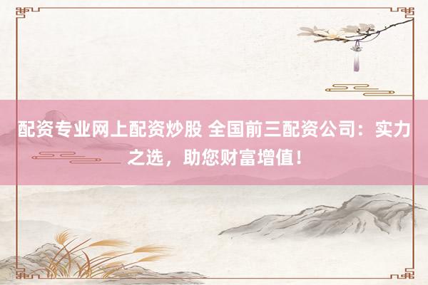 配资专业网上配资炒股 全国前三配资公司：实力之选，助您财富增值！