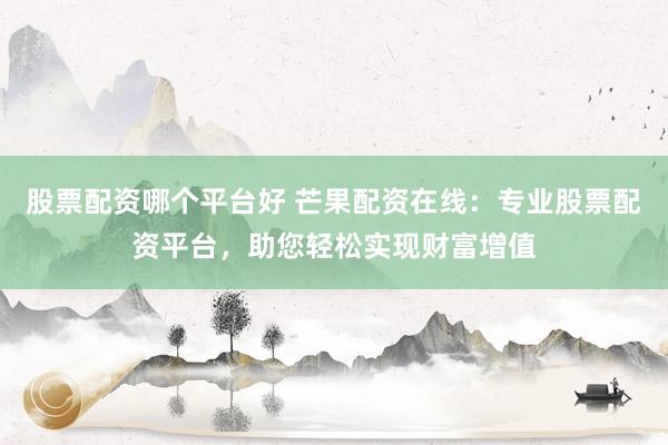股票配资哪个平台好 芒果配资在线：专业股票配资平台，助您轻松实现财富增值