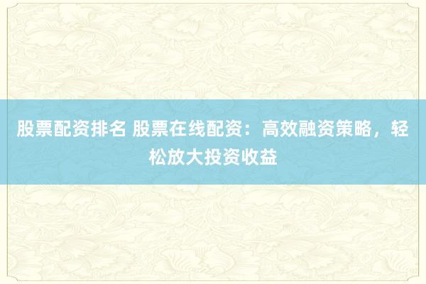 股票配资排名 股票在线配资：高效融资策略，轻松放大投资收益