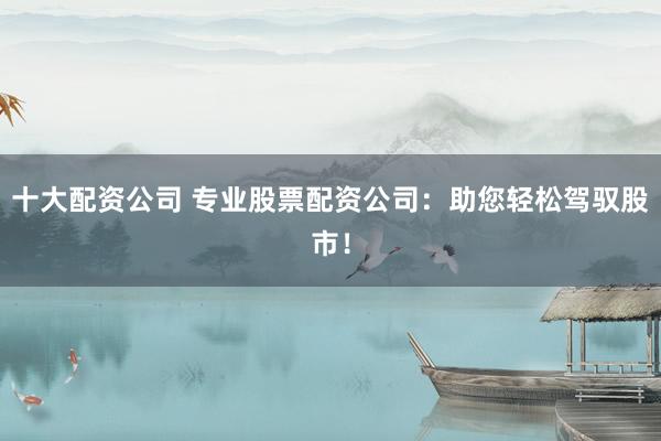 十大配资公司 专业股票配资公司:助您轻松驾驭股市!