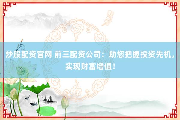 炒股配资官网 前三配资公司：助您把握投资先机，实现财富增值！