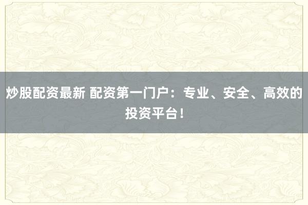 炒股配资最新 配资第一门户：专业、安全、高效的投资平台！