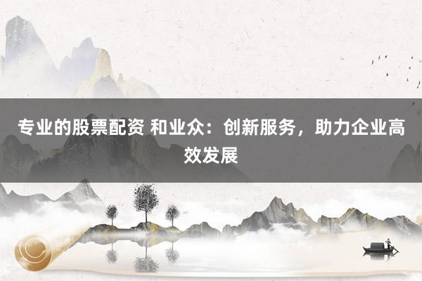 专业的股票配资 和业众：创新服务，助力企业高效发展