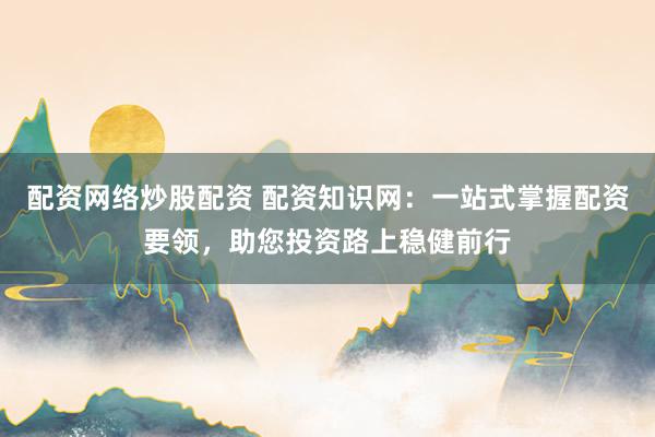配资网络炒股配资 配资知识网:一站式掌握配资要领,助您投资路上稳健前行
