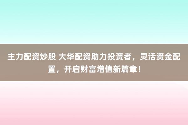 主力配资炒股 大华配资助力投资者,灵活资金配置,开启财富增值新篇章!