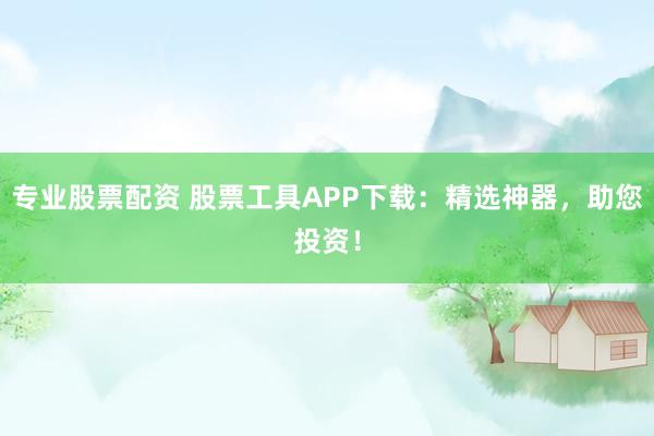 专业股票配资 股票工具APP下载:精选神器,助您投资!