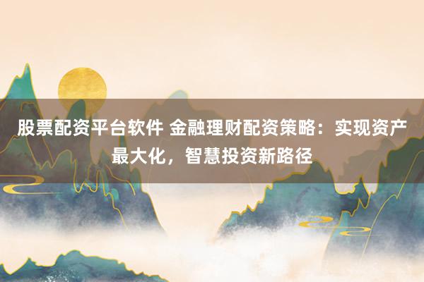 股票配资平台软件 金融理财配资策略:实现资产最大化,智慧投资新路径