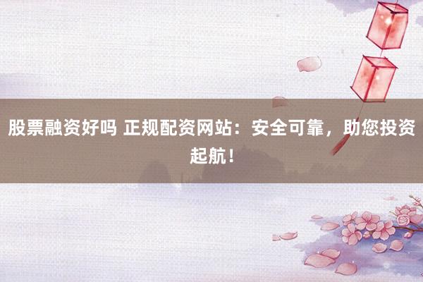 股票融资好吗 正规配资网站：安全可靠，助您投资起航！