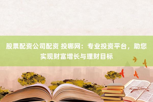 股票配资公司配资 投哪网：专业投资平台，助您实现财富增长与理财目标