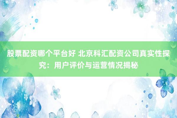 股票配资哪个平台好 北京科汇配资公司真实性探究:用户评价与运营情况揭秘