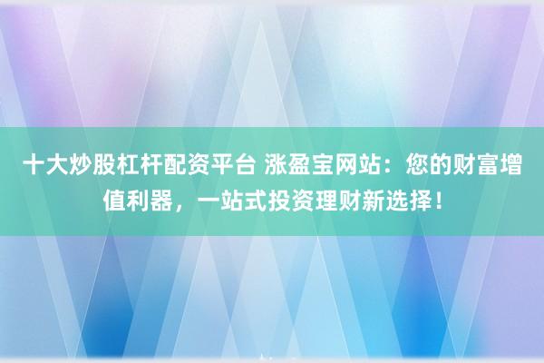 十大炒股杠杆配资平台 涨盈宝网站：您的财富增值利器，一站式投资理财新选择！