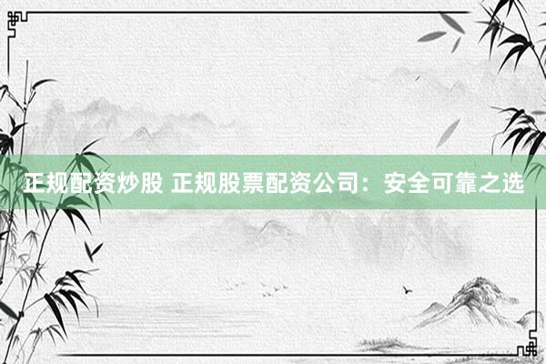 正规配资炒股 正规股票配资公司:安全可靠之选