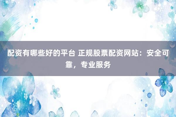 配资有哪些好的平台 正规股票配资网站：安全可靠，专业服务
