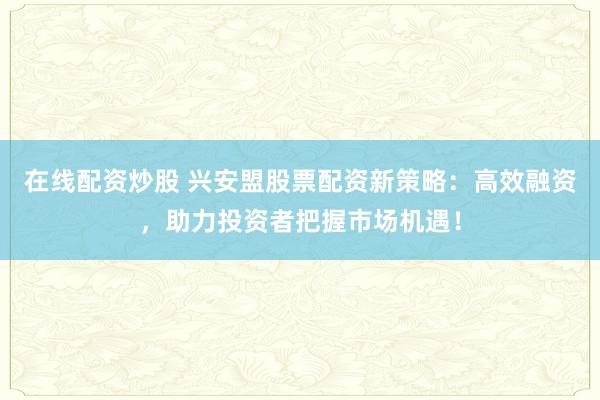 在线配资炒股 兴安盟股票配资新策略：高效融资，助力投资者把握市场机遇！
