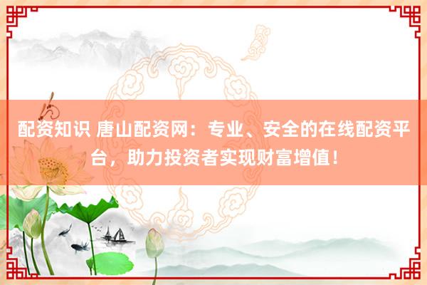 配资知识 唐山配资网：专业、安全的在线配资平台，助力投资者实现财富增值！