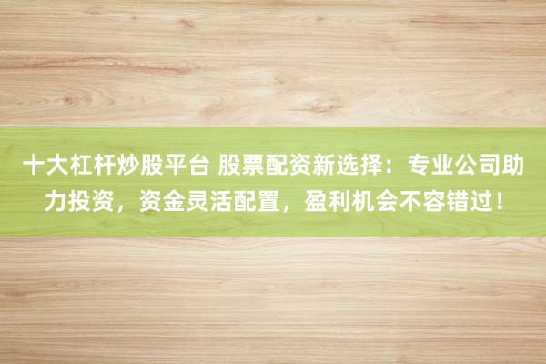 十大杠杆炒股平台 股票配资新选择:专业公司助力投资,资金灵活配置,盈利机会不容错过!