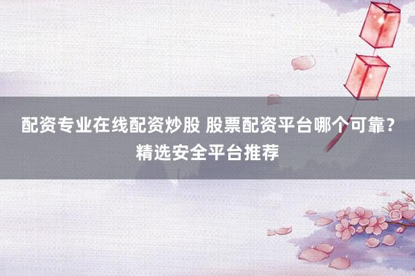 配资专业在线配资炒股 股票配资平台哪个可靠?精选安全平台推荐