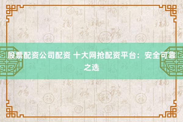 股票配资公司配资 十大网抢配资平台：安全可靠之选