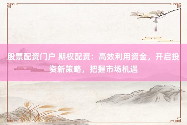 股票配资门户 期权配资：高效利用资金，开启投资新策略，把握市场机遇