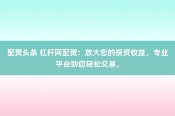 配资头条 杠杆网配资：放大您的投资收益，专业平台助您轻松交易。