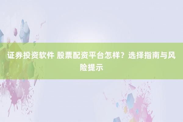 证券投资软件 股票配资平台怎样？选择指南与风险提示