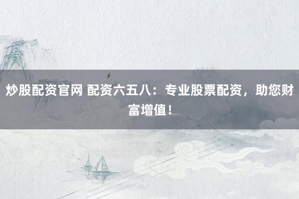 炒股配资官网 配资六五八：专业股票配资，助您财富增值！