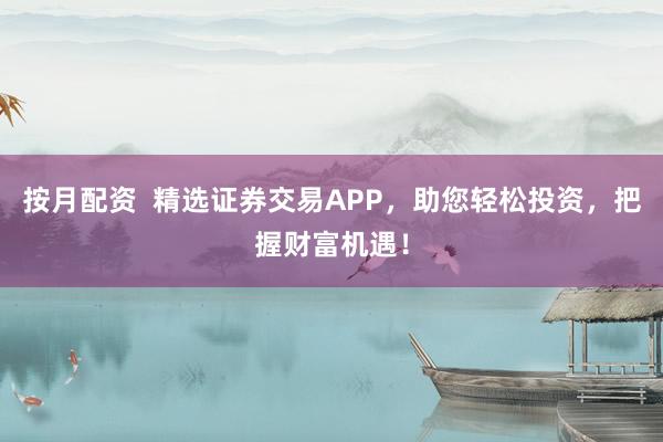 按月配资  精选证券交易APP，助您轻松投资，把握财富机遇！