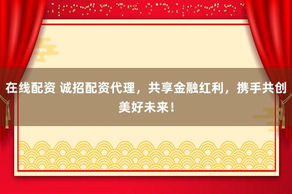 在线配资 诚招配资代理，共享金融红利，携手共创美好未来！