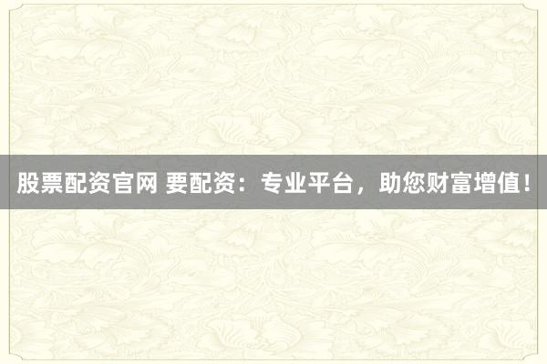 股票配资官网 要配资：专业平台，助您财富增值！