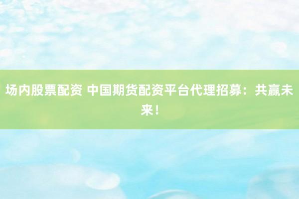 场内股票配资 中国期货配资平台代理招募：共赢未来！