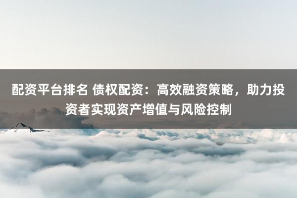 配资平台排名 债权配资：高效融资策略，助力投资者实现资产增值与风险控制