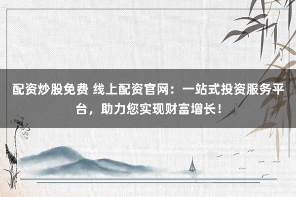 配资炒股免费 线上配资官网:一站式投资服务平台,助力您实现财富增长!