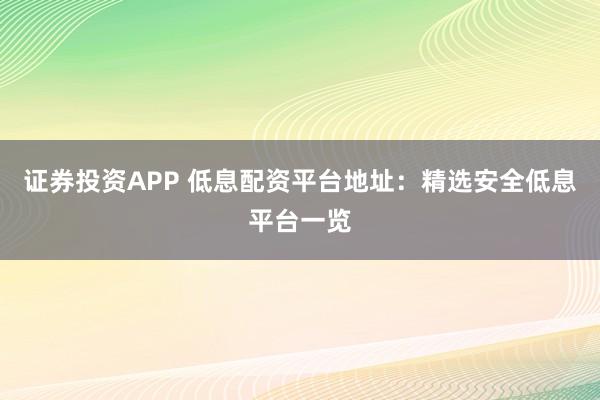 证券投资APP 低息配资平台地址：精选安全低息平台一览
