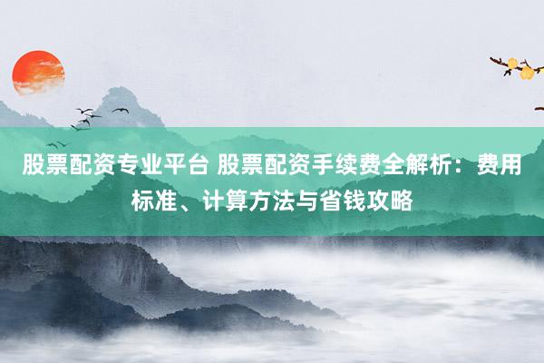 股票配资专业平台 股票配资手续费全解析：费用标准、计算方法与省钱攻略