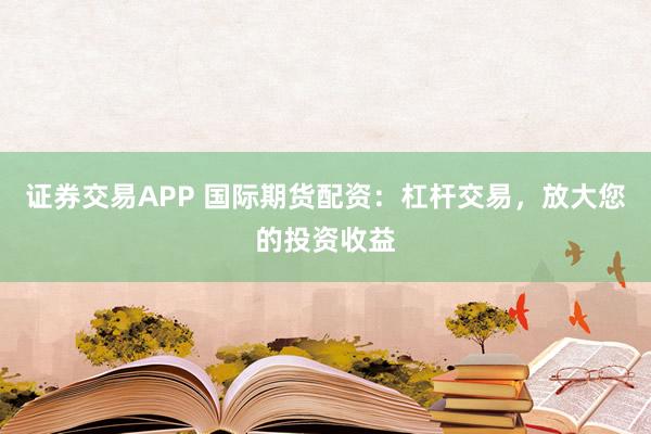 证券交易APP 国际期货配资：杠杆交易，放大您的投资收益