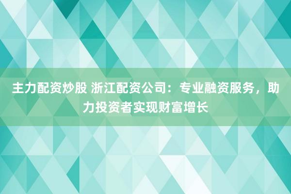 主力配资炒股 浙江配资公司：专业融资服务，助力投资者实现财富增长