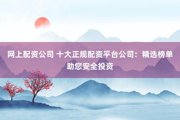 网上配资公司 十大正规配资平台公司：精选榜单助您安全投资