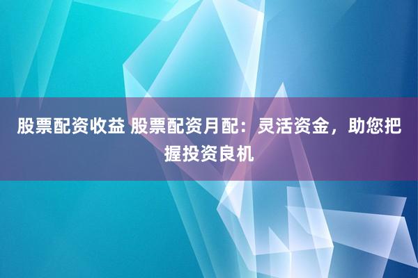 股票配资收益 股票配资月配:灵活资金,助您把握投资良机
