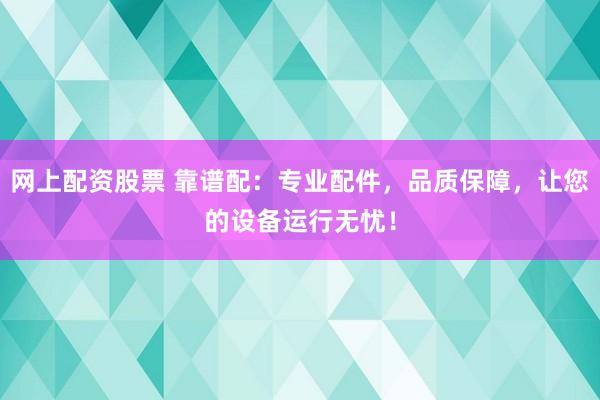 网上配资股票 靠谱配：专业配件，品质保障，让您的设备运行无忧！