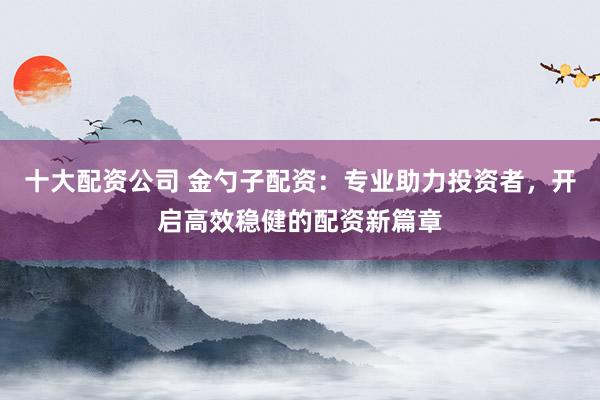 十大配资公司 金勺子配资：专业助力投资者，开启高效稳健的配资新篇章