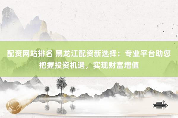 配资网站排名 黑龙江配资新选择：专业平台助您把握投资机遇，实现财富增值