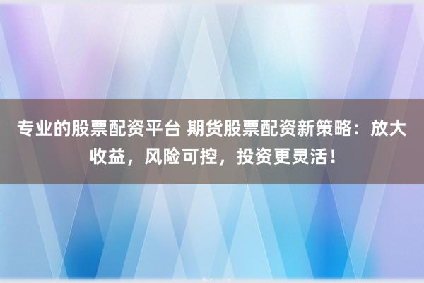 专业的股票配资平台 期货股票配资新策略：放大收益，风险可控，投资更灵活！