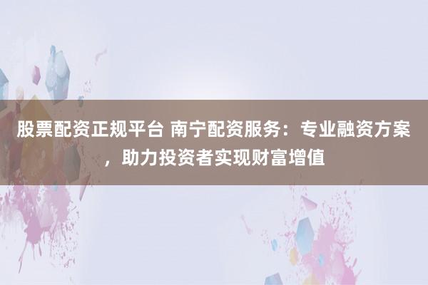 股票配资正规平台 南宁配资服务：专业融资方案，助力投资者实现财富增值