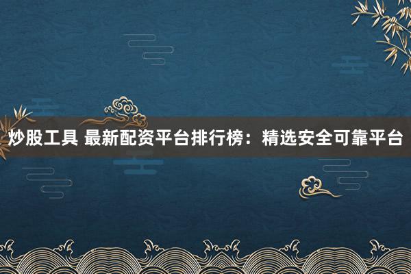 炒股工具 最新配资平台排行榜：精选安全可靠平台