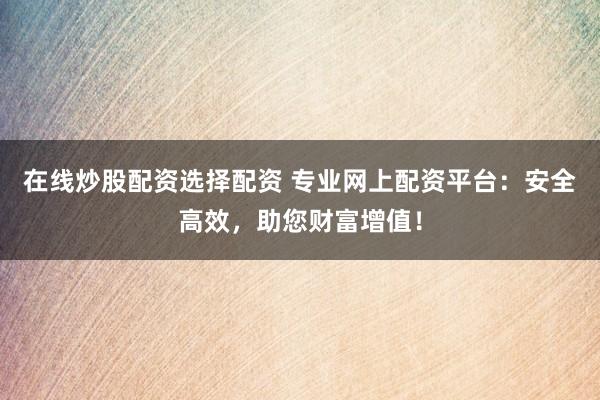 在线炒股配资选择配资 专业网上配资平台：安全高效，助您财富增值！