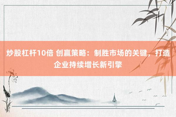 炒股杠杆10倍 创赢策略:制胜市场的关键,打造企业持续增长新引擎