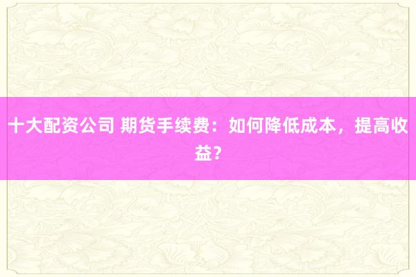 十大配资公司 期货手续费:如何降低成本,提高收益?
