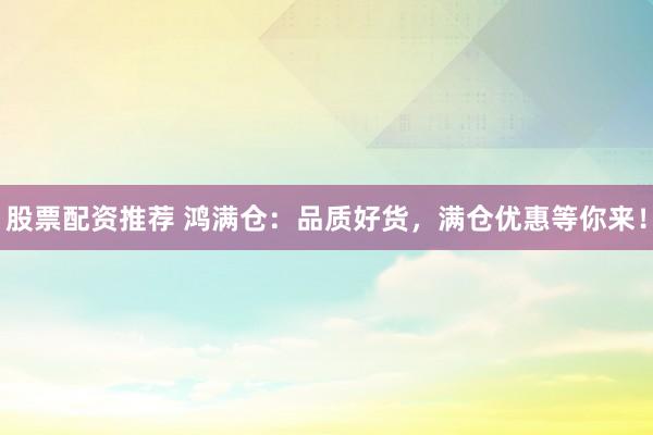 股票配资推荐 鸿满仓:品质好货,满仓优惠等你来!