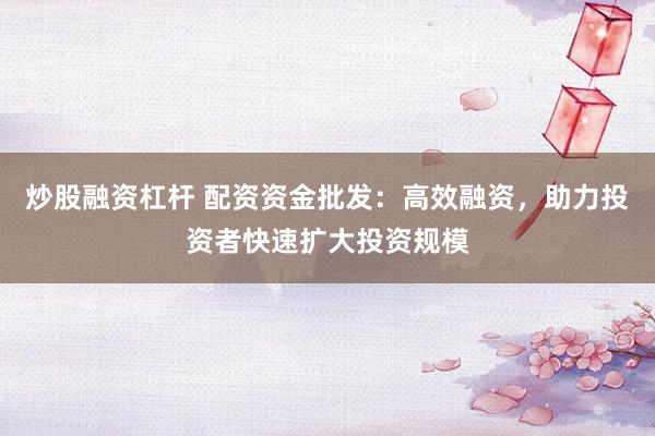 炒股融资杠杆 配资资金批发：高效融资，助力投资者快速扩大投资规模
