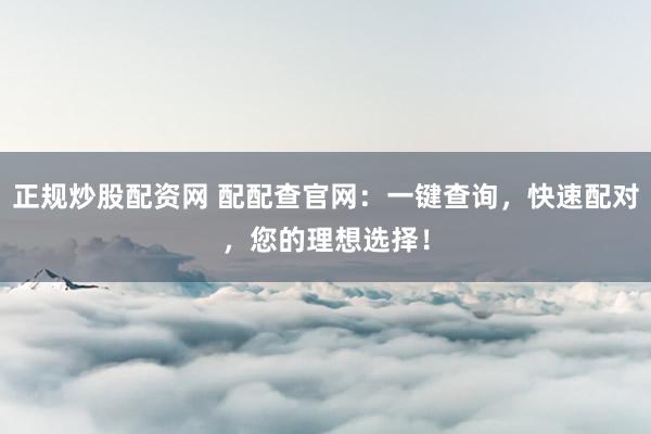 正规炒股配资网 配配查官网:一键查询,快速配对,您的理想选择!